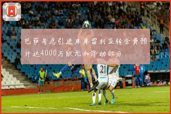 巴萨考虑引进库库雷利亚转会费预计达4000万欧元加浮动部分
