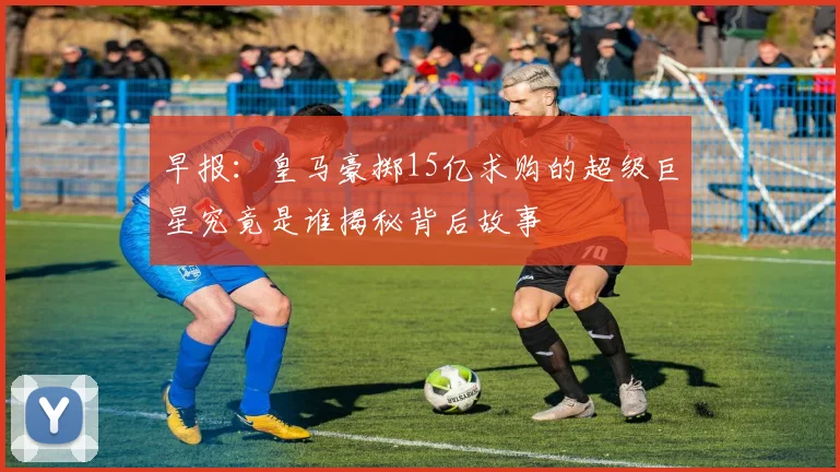 早报：皇马豪掷15亿求购的超级巨星究竟是谁揭秘背后故事