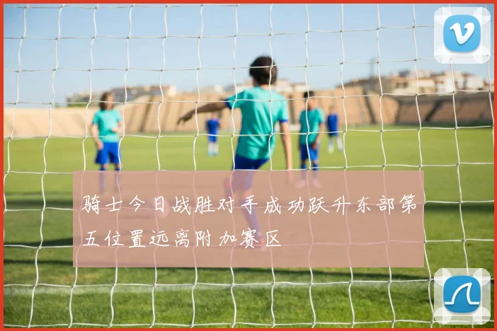 骑士今日战胜对手成功跃升东部第五位置远离附加赛区