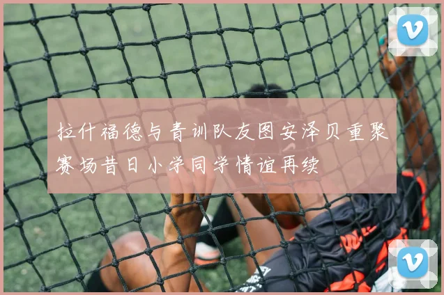 拉什福德与青训队友图安泽贝重聚赛场昔日小学同学情谊再续