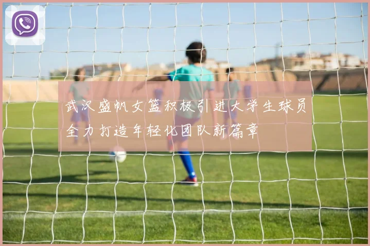 武汉盛帆女篮积极引进大学生球员全力打造年轻化团队新篇章
