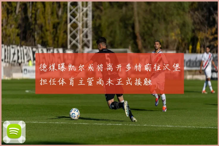 德媒曝凯尔或将离开多特前往汉堡担任体育主管尚未正式接触