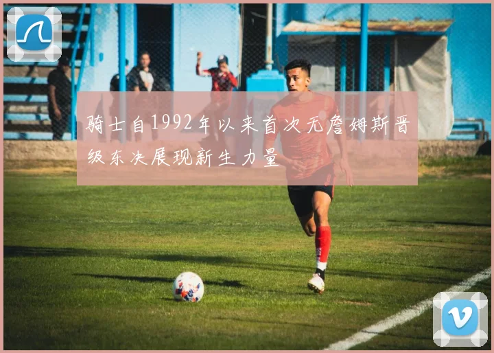 骑士自1992年以来首次无詹姆斯晋级东决展现新生力量