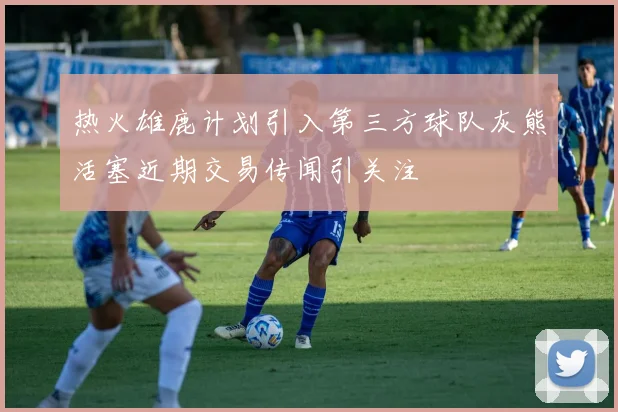 热火雄鹿计划引入第三方球队灰熊活塞近期交易传闻引关注