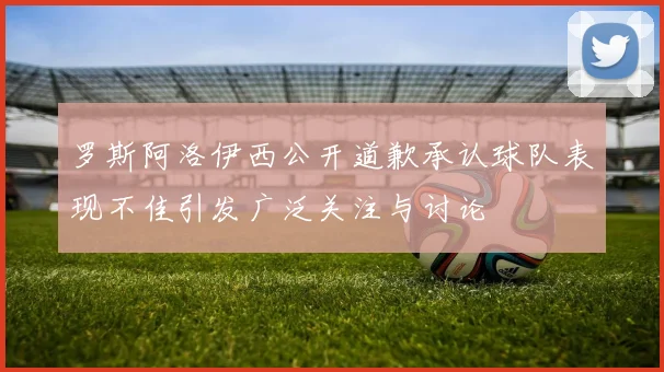罗斯阿洛伊西公开道歉承认球队表现不佳引发广泛关注与讨论