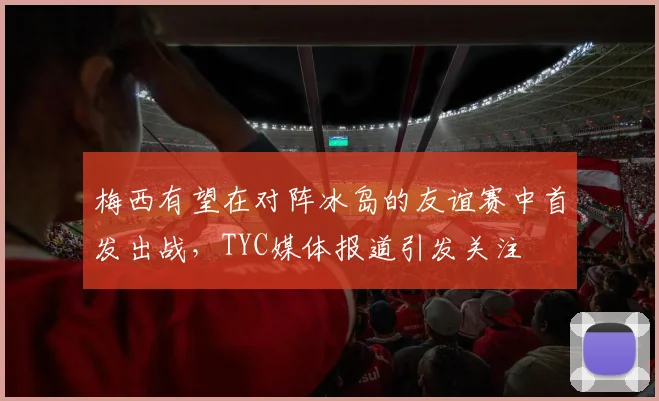 梅西有望在对阵冰岛的友谊赛中首发出战，TYC媒体报道引发关注