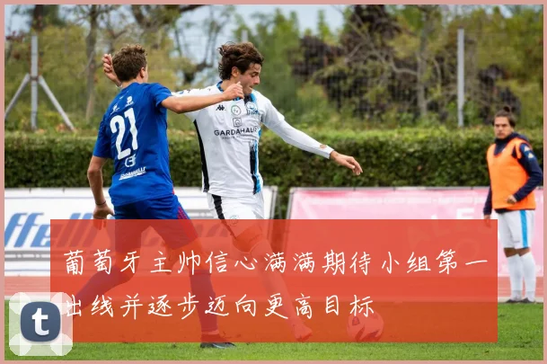 葡萄牙主帅信心满满期待小组第一出线并逐步迈向更高目标