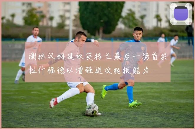 谢林汉姆建议英格兰最后一场首发拉什福德以增强进攻轮换能力