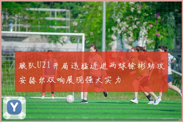 狼队U21开局迅猛连进两球徐彬助攻安赫尔双响展现强大实力
