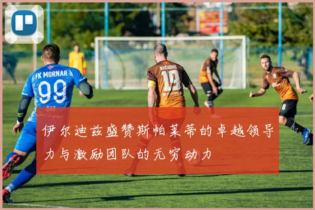 伊尔迪兹盛赞斯帕莱蒂的卓越领导力与激励团队的无穷动力