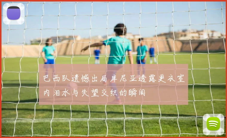 巴西队遗憾出局库尼亚透露更衣室内泪水与失望交织的瞬间
