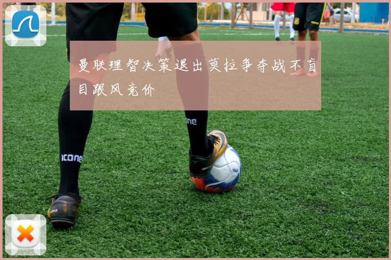 曼联理智决策退出莫拉争夺战不盲目跟风竞价