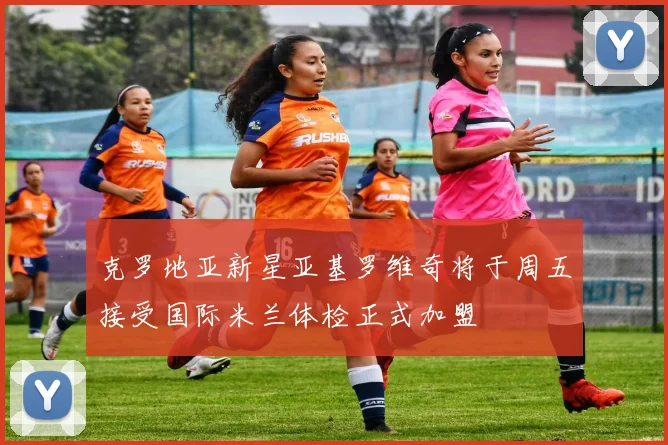 克罗地亚新星亚基罗维奇将于周五接受国际米兰体检正式加盟