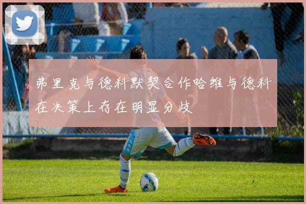 弗里克与德科默契合作哈维与德科在决策上存在明显分歧