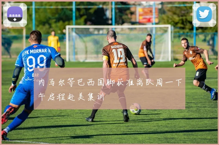 内马尔等巴西国脚获准离队周一下午启程赴美集训