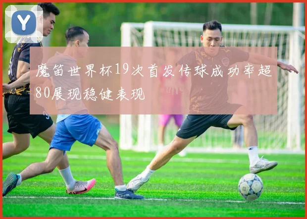 魔笛世界杯19次首发传球成功率超80展现稳健表现