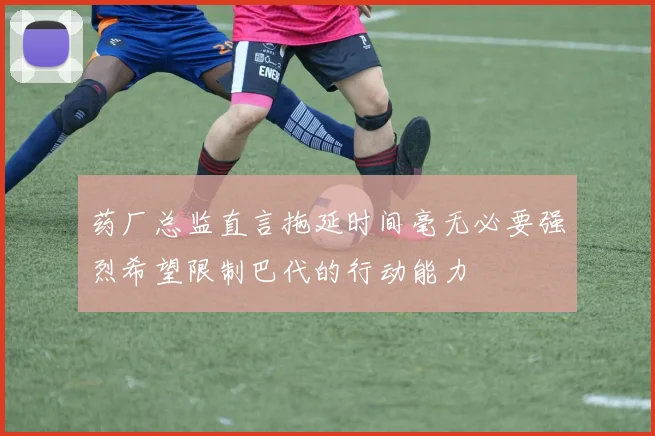 药厂总监直言拖延时间毫无必要强烈希望限制巴代的行动能力
