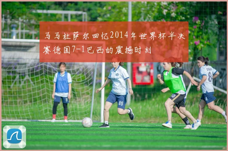 马马杜萨尔回忆2014年世界杯半决赛德国7-1巴西的震撼时刻