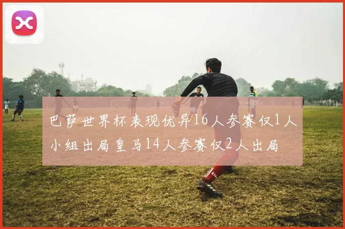 巴萨世界杯表现优异16人参赛仅1人小组出局皇马14人参赛仅2人出局