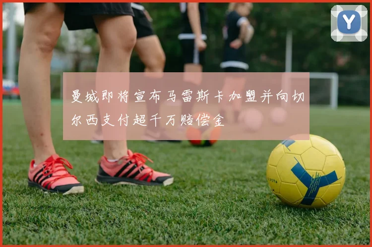曼城即将宣布马雷斯卡加盟并向切尔西支付超千万赔偿金
