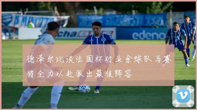 德泽尔比谈法国杯对业余球队马赛将全力以赴派出最佳阵容