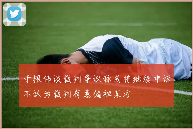 于根伟谈裁判争议称或将继续申诉不认为裁判有意偏袒某方